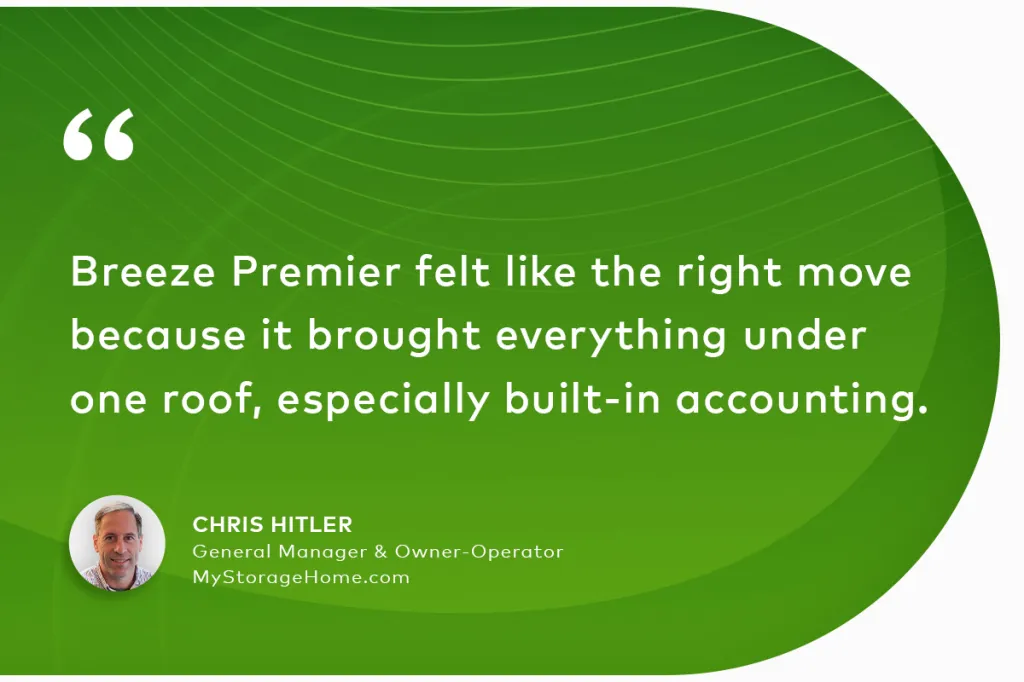 "Breeze Premier felt like the right move because it brought everything under one roof, especially built-in accounting." Chris Hitler General Manager & Owner-Operator MyStorageHome.com